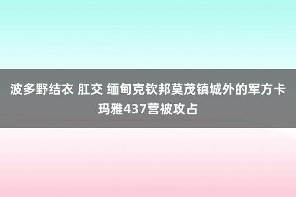 波多野结衣 肛交 缅甸克钦邦莫茂镇城外的军方卡玛雅437营被攻占