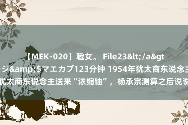 【MEK-020】職女。 File23</a>2011-05-20プレステージ&$マエカブ123分钟 1954年犹太商东说念主送来“浓缩铀”，杨承宗测算之后说说念：不是浓缩铀