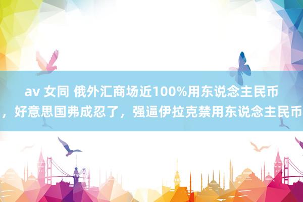 av 女同 俄外汇商场近100%用东说念主民币，好意思国弗成忍了，强逼伊拉克禁用东说念主民币