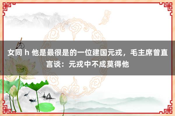 女同 h 他是最很是的一位建国元戎，毛主席曾直言谈：元戎中不成莫得他