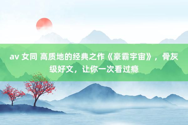 av 女同 高质地的经典之作《豪霸宇宙》，骨灰级好文，让你一次看过瘾