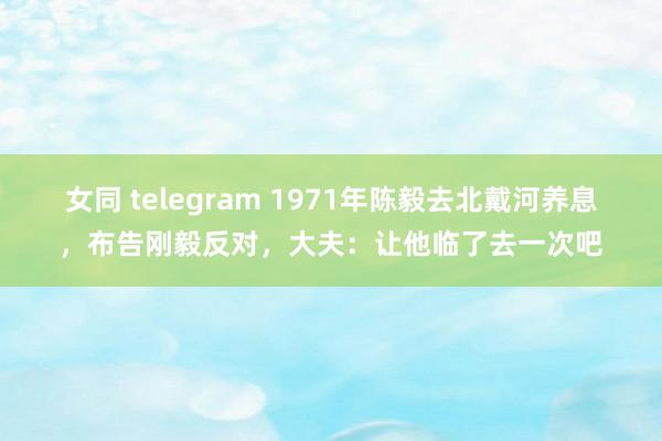 女同 telegram 1971年陈毅去北戴河养息，布告刚毅反对，大夫：让他临了去一次吧