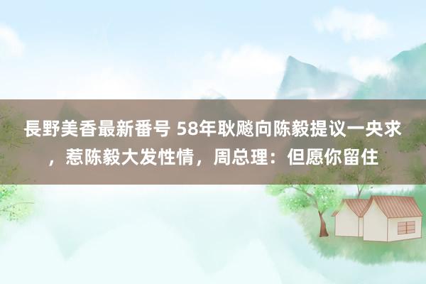 長野美香最新番号 58年耿飚向陈毅提议一央求，惹陈毅大发性情，周总理：但愿你留住