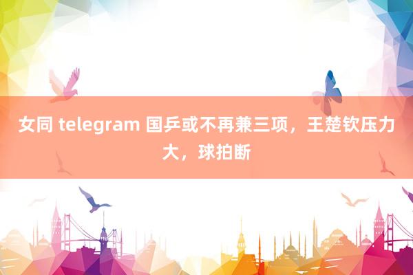 女同 telegram 国乒或不再兼三项，王楚钦压力大，球拍断