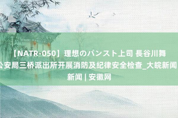 【NATR-050】理想のパンスト上司 長谷川舞 怀宁县公安局三桥派出所开展消防及纪律安全检查_大皖新闻 | 安徽网