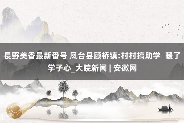 長野美香最新番号 凤台县顾桥镇:村村搞助学  暖了学子心_大皖新闻 | 安徽网