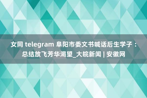 女同 telegram 阜阳市委文书喊话后生学子 ：总结放飞芳华渴望_大皖新闻 | 安徽网