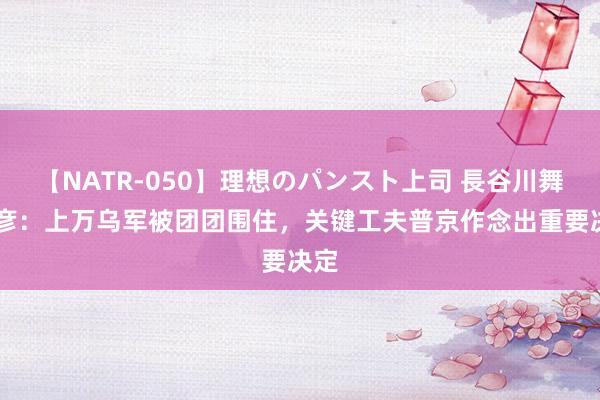 【NATR-050】理想のパンスト上司 長谷川舞 孟彦：上万乌军被团团围住，关键工夫普京作念出重要决定