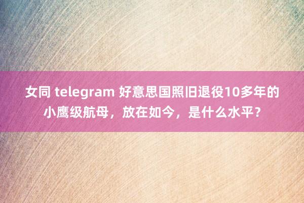 女同 telegram 好意思国照旧退役10多年的小鹰级航母，放在如今，是什么水平？