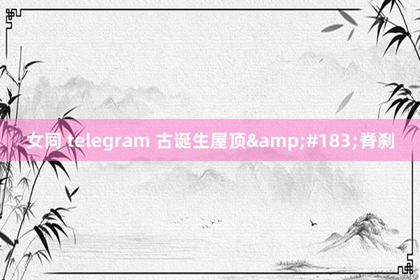 女同 telegram 古诞生屋顶&#183;脊刹