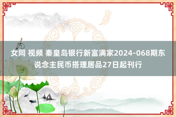 女同 视频 秦皇岛银行新富满家2024-068期东说念主民币搭理居品27日起刊行