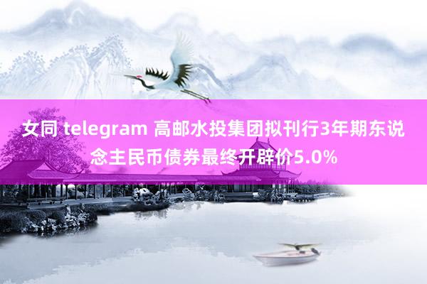 女同 telegram 高邮水投集团拟刊行3年期东说念主民币债券最终开辟价5.0%