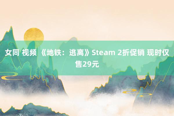 女同 视频 《地铁：逃离》Steam 2折促销 现时仅售29元