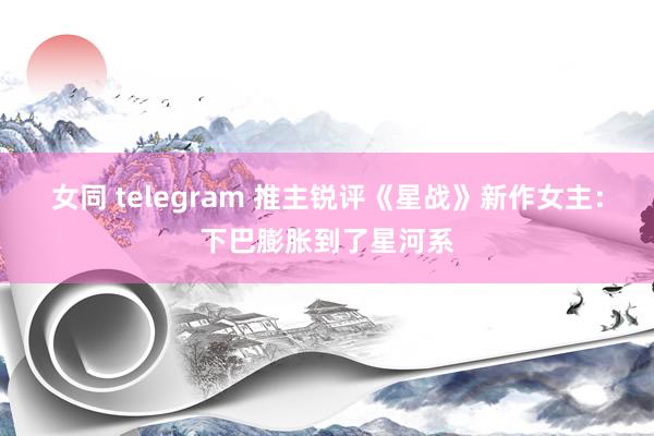 女同 telegram 推主锐评《星战》新作女主：下巴膨胀到了星河系