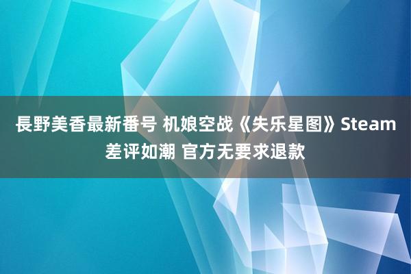 長野美香最新番号 机娘空战《失乐星图》Steam差评如潮 官方无要求退款