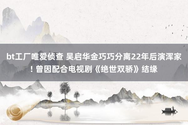 bt工厂唯爱侦查 吴启华金巧巧分离22年后演浑家! 曾因配合电视剧《绝世双骄》结缘