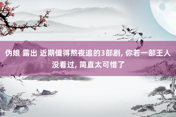 伪娘 露出 近期值得熬夜追的3部剧, 你若一部王人没看过, 简直太可惜了