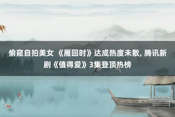 偷窥自拍美女 《雁回时》达成热度未散, 腾讯新剧《值得爱》3集登顶热榜