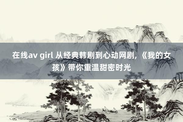 在线av girl 从经典韩剧到心动网剧, 《我的女孩》带你重温甜密时光